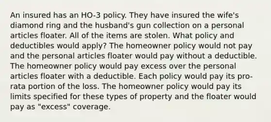 An insured has an HO-3 policy. They have insured the wife's diamond ring and the husband's gun collection on a personal articles floater. All of the items are stolen. What policy and deductibles would apply? The homeowner policy would not pay and the personal articles floater would pay without a deductible. The homeowner policy would pay excess over the personal articles floater with a deductible. Each policy would pay its pro-rata portion of the loss. The homeowner policy would pay its limits specified for these types of property and the floater would pay as "excess" coverage.