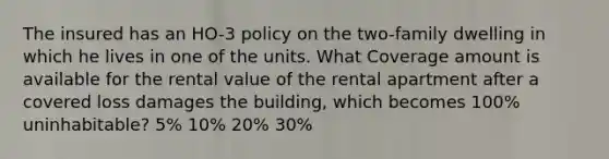 The insured has an HO-3 policy on the two-family dwelling in which he lives in one of the units. What Coverage amount is available for the rental value of the rental apartment after a covered loss damages the building, which becomes 100% uninhabitable? 5% 10% 20% 30%