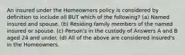 An insured under the Homeowners policy is considered by definition to include all BUT which of the following? (a) Named insured and spouse. (b) Residing family members of the named insured or spouse. (c) Person's in the custody of Answers A and B aged 24 and under. (d) All of the above are considered insured's in the Homeowners.