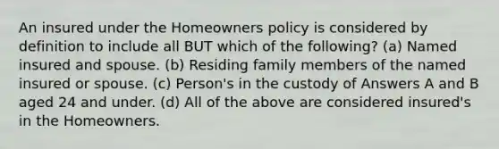 An insured under the Homeowners policy is considered by definition to include all BUT which of the following? (a) Named insured and spouse. (b) Residing family members of the named insured or spouse. (c) Person's in the custody of Answers A and B aged 24 and under. (d) All of the above are considered insured's in the Homeowners.