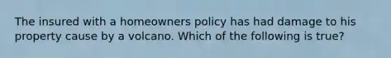 The insured with a homeowners policy has had damage to his property cause by a volcano. Which of the following is true?