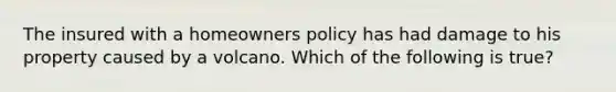 The insured with a homeowners policy has had damage to his property caused by a volcano. Which of the following is true?