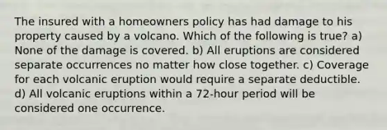 The insured with a homeowners policy has had damage to his property caused by a volcano. Which of the following is true? a) None of the damage is covered. b) All eruptions are considered separate occurrences no matter how close together. c) Coverage for each volcanic eruption would require a separate deductible. d) All volcanic eruptions within a 72-hour period will be considered one occurrence.