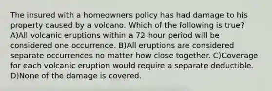 The insured with a homeowners policy has had damage to his property caused by a volcano. Which of the following is true? A)All volcanic eruptions within a 72-hour period will be considered one occurrence. B)All eruptions are considered separate occurrences no matter how close together. C)Coverage for each volcanic eruption would require a separate deductible. D)None of the damage is covered.