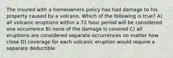 The insured with a homeowners policy has had damage to his property caused by a volcano. Which of the following is true? A) all volcanic eruptions within a 72 hour period will be considered one occurrence B) none of the damage is covered C) all eruptions are considered separate occurrences no matter how close D) coverage for each volcanic eruption would require a separate deductible