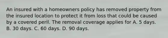 An insured with a homeowners policy has removed property from the insured location to protect it from loss that could be caused by a covered peril. The removal coverage applies for A. 5 days. B. 30 days. C. 60 days. D. 90 days.