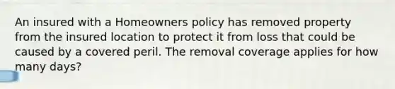 An insured with a Homeowners policy has removed property from the insured location to protect it from loss that could be caused by a covered peril. The removal coverage applies for how many days?