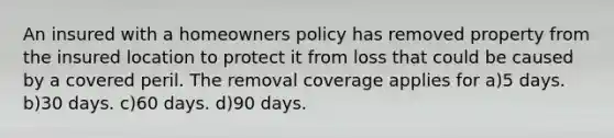 An insured with a homeowners policy has removed property from the insured location to protect it from loss that could be caused by a covered peril. The removal coverage applies for a)5 days. b)30 days. c)60 days. d)90 days.