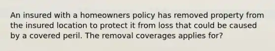 An insured with a homeowners policy has removed property from the insured location to protect it from loss that could be caused by a covered peril. The removal coverages applies for?