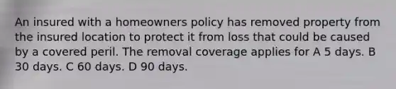 An insured with a homeowners policy has removed property from the insured location to protect it from loss that could be caused by a covered peril. The removal coverage applies for A 5 days. B 30 days. C 60 days. D 90 days.