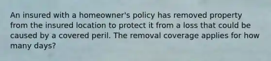 An insured with a homeowner's policy has removed property from the insured location to protect it from a loss that could be caused by a covered peril. The removal coverage applies for how many days?