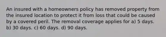 An insured with a homeowners policy has removed property from the insured location to protect it from loss that could be caused by a covered peril. The removal coverage applies for a) 5 days. b) 30 days. c) 60 days. d) 90 days.