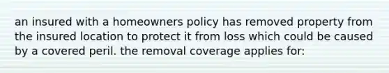 an insured with a homeowners policy has removed property from the insured location to protect it from loss which could be caused by a covered peril. the removal coverage applies for: