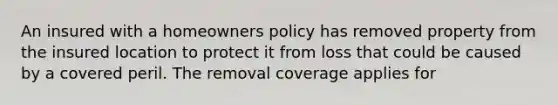 An insured with a homeowners policy has removed property from the insured location to protect it from loss that could be caused by a covered peril. The removal coverage applies for