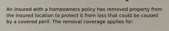 An insured with a homeowners policy has removed property from the insured location to protect it from loss that could be caused by a covered peril. The removal coverage applies for: