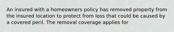 An insured with a homeowners policy has removed property from the insured location to protect from loss that could be caused by a covered peril. The removal coverage applies for