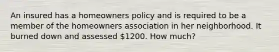 An insured has a homeowners policy and is required to be a member of the homeowners association in her neighborhood. It burned down and assessed 1200. How much?