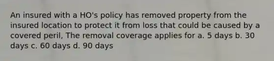 An insured with a HO's policy has removed property from the insured location to protect it from loss that could be caused by a covered peril, The removal coverage applies for a. 5 days b. 30 days c. 60 days d. 90 days