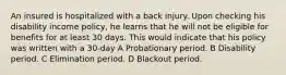 An insured is hospitalized with a back injury. Upon checking his disability income policy, he learns that he will not be eligible for benefits for at least 30 days. This would indicate that his policy was written with a 30-day A Probationary period. B Disability period. C Elimination period. D Blackout period.