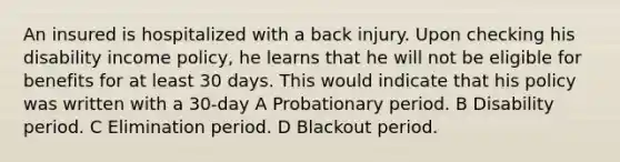 An insured is hospitalized with a back injury. Upon checking his disability income policy, he learns that he will not be eligible for benefits for at least 30 days. This would indicate that his policy was written with a 30-day A Probationary period. B Disability period. C Elimination period. D Blackout period.