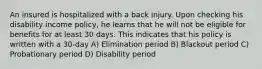 An insured is hospitalized with a back injury. Upon checking his disability income policy, he learns that he will not be eligible for benefits for at least 30 days. This indicates that his policy is written with a 30-day A) Elimination period B) Blackout period C) Probationary period D) Disability period