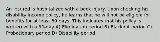 An insured is hospitalized with a back injury. Upon checking his disability income policy, he learns that he will not be eligible for benefits for at least 30 days. This indicates that his policy is written with a 30-day A) Elimination period B) Blackout period C) Probationary period D) Disability period