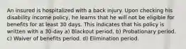 An insured is hospitalized with a back injury. Upon checking his disability income policy, he learns that he will not be eligible for benefits for at least 30 days. This indicates that his policy is written with a 30-day a) Blackout period. b) Probationary period. c) Waiver of benefits period. d) Elimination period.