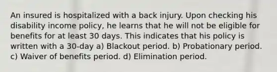 An insured is hospitalized with a back injury. Upon checking his disability income policy, he learns that he will not be eligible for benefits for at least 30 days. This indicates that his policy is written with a 30-day a) Blackout period. b) Probationary period. c) Waiver of benefits period. d) Elimination period.