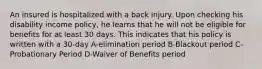 An insured is hospitalized with a back injury. Upon checking his disability income policy, he learns that he will not be eligible for benefits for at least 30 days. This indicates that his policy is written with a 30-day A-elimination period B-Blackout period C-Probationary Period D-Waiver of Benefits period