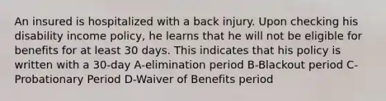 An insured is hospitalized with a back injury. Upon checking his disability income policy, he learns that he will not be eligible for benefits for at least 30 days. This indicates that his policy is written with a 30-day A-elimination period B-Blackout period C-Probationary Period D-Waiver of Benefits period