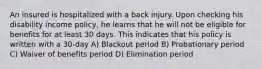 An insured is hospitalized with a back injury. Upon checking his disability income policy, he learns that he will not be eligible for benefits for at least 30 days. This indicates that his policy is written with a 30-day A) Blackout period B) Probationary period C) Waiver of benefits period D) Elimination period