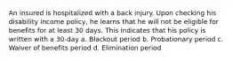 An insured is hospitalized with a back injury. Upon checking his disability income policy, he learns that he will not be eligible for benefits for at least 30 days. This indicates that his policy is written with a 30-day a. Blackout period b. Probationary period c. Waiver of benefits period d. Elimination period