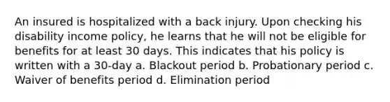 An insured is hospitalized with a back injury. Upon checking his disability income policy, he learns that he will not be eligible for benefits for at least 30 days. This indicates that his policy is written with a 30-day a. Blackout period b. Probationary period c. Waiver of benefits period d. Elimination period