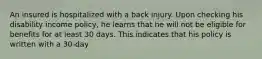 An insured is hospitalized with a back injury. Upon checking his disability income policy, he learns that he will not be eligible for benefits for at least 30 days. This indicates that his policy is written with a 30-day