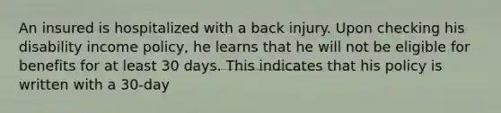 An insured is hospitalized with a back injury. Upon checking his disability income policy, he learns that he will not be eligible for benefits for at least 30 days. This indicates that his policy is written with a 30-day