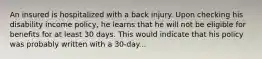 An insured is hospitalized with a back injury. Upon checking his disability income policy, he learns that he will not be eligible for benefits for at least 30 days. This would indicate that his policy was probably written with a 30-day...