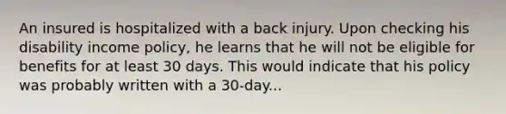 An insured is hospitalized with a back injury. Upon checking his disability income policy, he learns that he will not be eligible for benefits for at least 30 days. This would indicate that his policy was probably written with a 30-day...