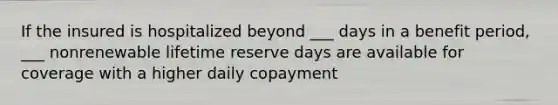 If the insured is hospitalized beyond ___ days in a benefit period, ___ nonrenewable lifetime reserve days are available for coverage with a higher daily copayment