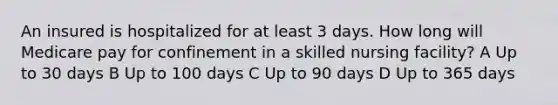 An insured is hospitalized for at least 3 days. How long will Medicare pay for confinement in a skilled nursing facility? A Up to 30 days B Up to 100 days C Up to 90 days D Up to 365 days
