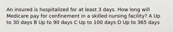 An insured is hospitalized for at least 3 days. How long will Medicare pay for confinement in a skilled nursing facility? A Up to 30 days B Up to 90 days C Up to 100 days D Up to 365 days