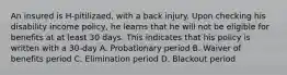 An insured is H-pitilizaed, with a back injury. Upon checking his disability income policy, he learns that he will not be eligible for benefits at at least 30 days. This indicates that his policy is written with a 30-day A. Probationary period B. Waiver of benefits period C. Elimination period D. Blackout period