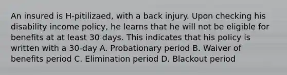 An insured is H-pitilizaed, with a back injury. Upon checking his disability income policy, he learns that he will not be eligible for benefits at at least 30 days. This indicates that his policy is written with a 30-day A. Probationary period B. Waiver of benefits period C. Elimination period D. Blackout period