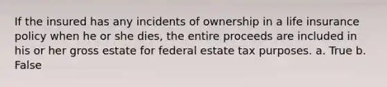 If the insured has any incidents of ownership in a life insurance policy when he or she dies, the entire proceeds are included in his or her gross estate for federal estate tax purposes. a. True b. False