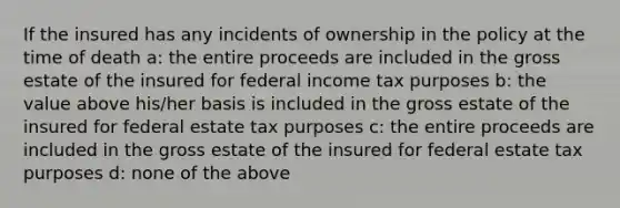 If the insured has any incidents of ownership in the policy at the time of death a: the entire proceeds are included in the gross estate of the insured for federal income tax purposes b: the value above his/her basis is included in the gross estate of the insured for federal estate tax purposes c: the entire proceeds are included in the gross estate of the insured for federal estate tax purposes d: none of the above