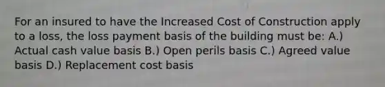 For an insured to have the Increased Cost of Construction apply to a loss, the loss payment basis of the building must be: A.) Actual cash value basis B.) Open perils basis C.) Agreed value basis D.) Replacement cost basis