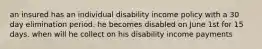 an insured has an individual disability income policy with a 30 day elimination period. he becomes disabled on June 1st for 15 days. when will he collect on his disability income payments