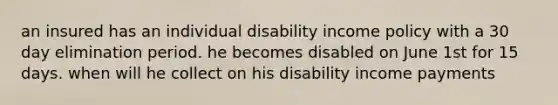 an insured has an individual disability income policy with a 30 day elimination period. he becomes disabled on June 1st for 15 days. when will he collect on his disability income payments