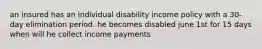 an insured has an individual disability income policy with a 30-day elimination period. he becomes disabled june 1st for 15 days when will he collect income payments