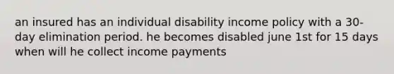 an insured has an individual disability income policy with a 30-day elimination period. he becomes disabled june 1st for 15 days when will he collect income payments