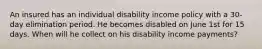 An insured has an individual disability income policy with a 30-day elimination period. He becomes disabled on June 1st for 15 days. When will he collect on his disability income payments?